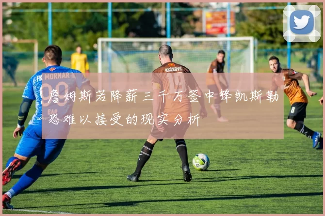 詹姆斯若降薪三千万签中锋凯斯勒恐难以接受的现实分析