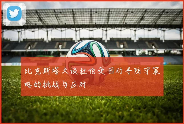 比克斯塔夫谈杜伦受困对手防守策略的挑战与应对