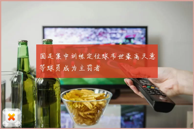 国足集中训练定位球韦世豪高天意等球员成为主罚者