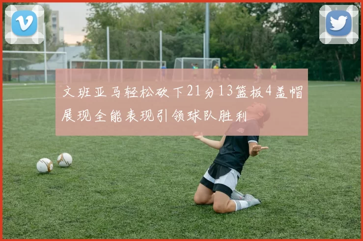 文班亚马轻松砍下21分13篮板4盖帽展现全能表现引领球队胜利