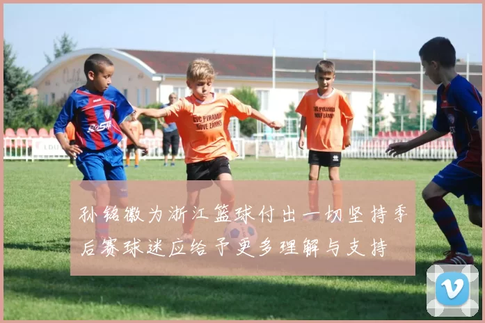 孙铭徽为浙江篮球付出一切坚持季后赛球迷应给予更多理解与支持