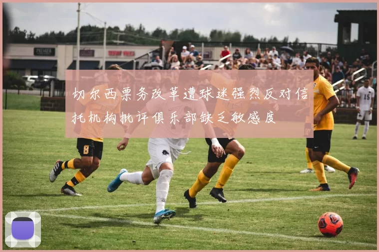 切尔西票务改革遭球迷强烈反对信托机构批评俱乐部缺乏敏感度