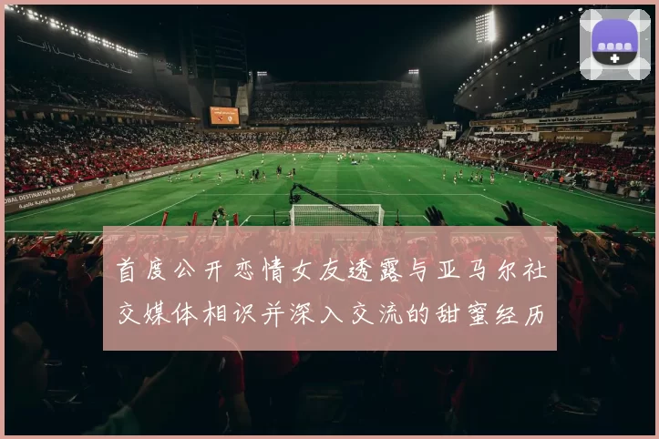 首度公开恋情女友透露与亚马尔社交媒体相识并深入交流的甜蜜经历
