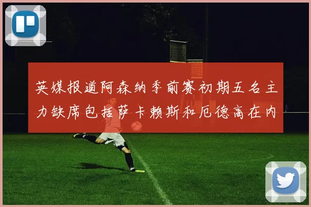英媒报道阿森纳季前赛初期五名主力缺席包括萨卡赖斯和厄德高在内