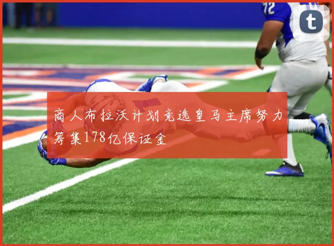 商人布拉沃计划竞选皇马主席努力筹集178亿保证金