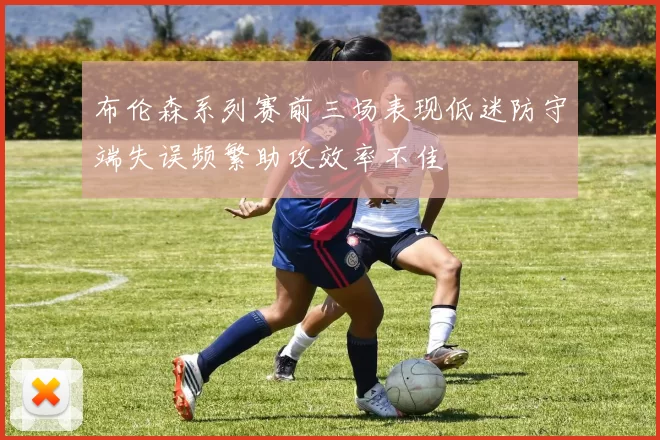 布伦森系列赛前三场表现低迷防守端失误频繁助攻效率不佳