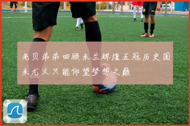 老贝弟弟回顾米兰辉煌五冠历史国米尤文只能仰望梦想之巅