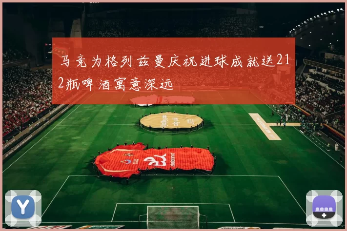 马竞为格列兹曼庆祝进球成就送212瓶啤酒寓意深远