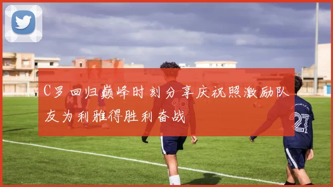 C罗回归巅峰时刻分享庆祝照激励队友为利雅得胜利奋战