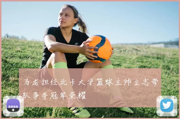 马龙担任北卡大学篮球主帅立志带队争夺冠军荣耀