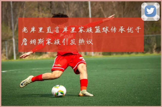 老库里直言库里家族篮球传承优于詹姆斯家族引发热议