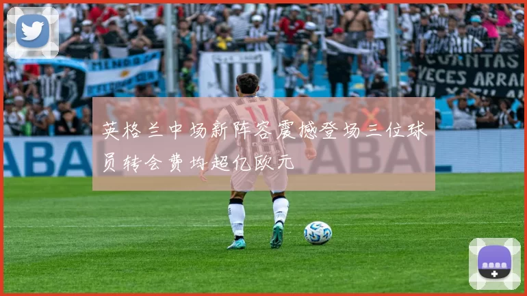 英格兰中场新阵容震撼登场三位球员转会费均超亿欧元