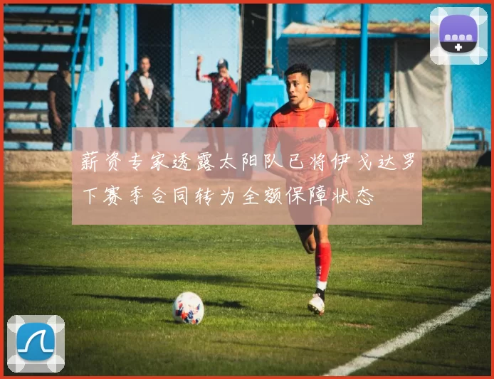 薪资专家透露太阳队已将伊戈达罗下赛季合同转为全额保障状态