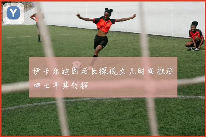 伊卡尔迪因延长探视女儿时间推迟回土耳其行程