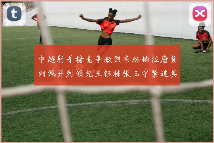 中超射手榜竞争激烈韦林顿拉唐费利佩并列领先王钰栋张玉宁紧追其后