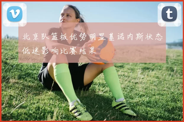 北京队篮板优势明显基诺内斯状态低迷影响比赛结果