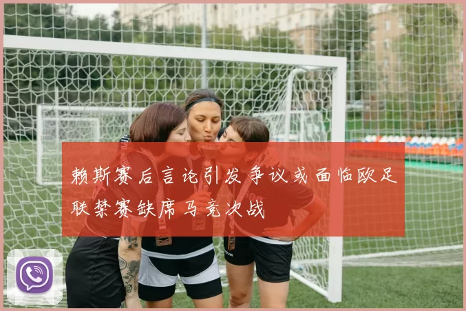 赖斯赛后言论引发争议或面临欧足联禁赛缺席马竞次战
