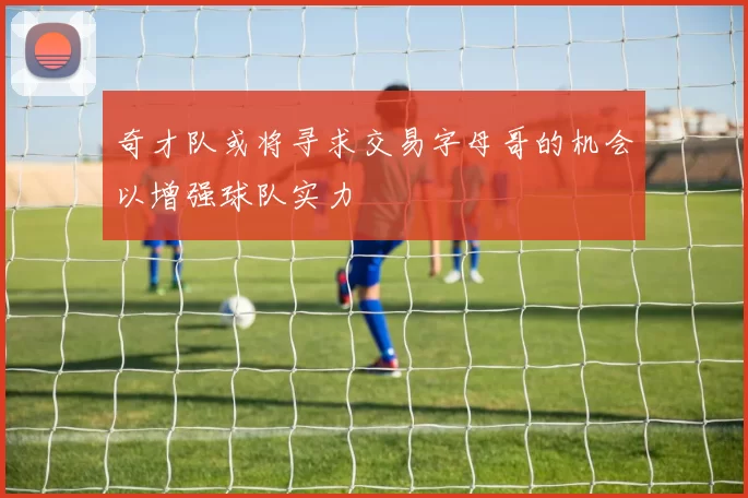 奇才队或将寻求交易字母哥的机会以增强球队实力