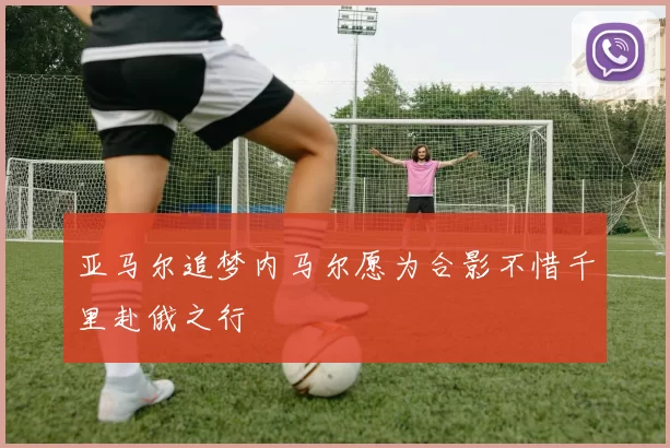 亚马尔追梦内马尔愿为合影不惜千里赴俄之行