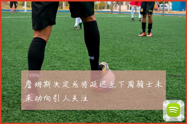 詹姆斯决定或将延迟至下周骑士未来动向引人关注