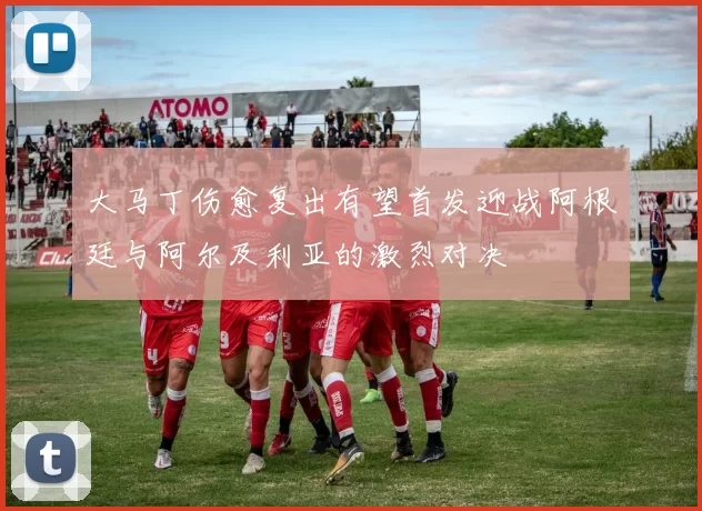 大马丁伤愈复出有望首发迎战阿根廷与阿尔及利亚的激烈对决