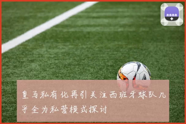 皇马私有化再引关注西班牙球队几乎全为私营模式探讨