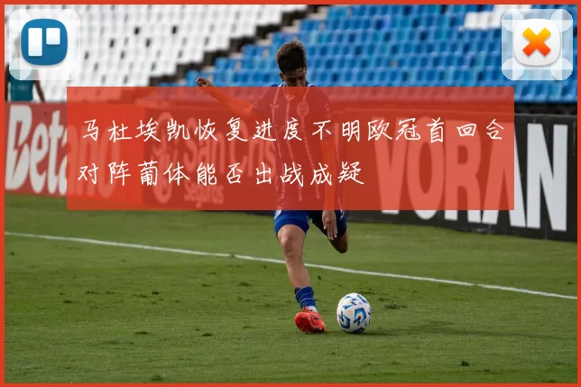 马杜埃凯恢复进度不明欧冠首回合对阵葡体能否出战成疑