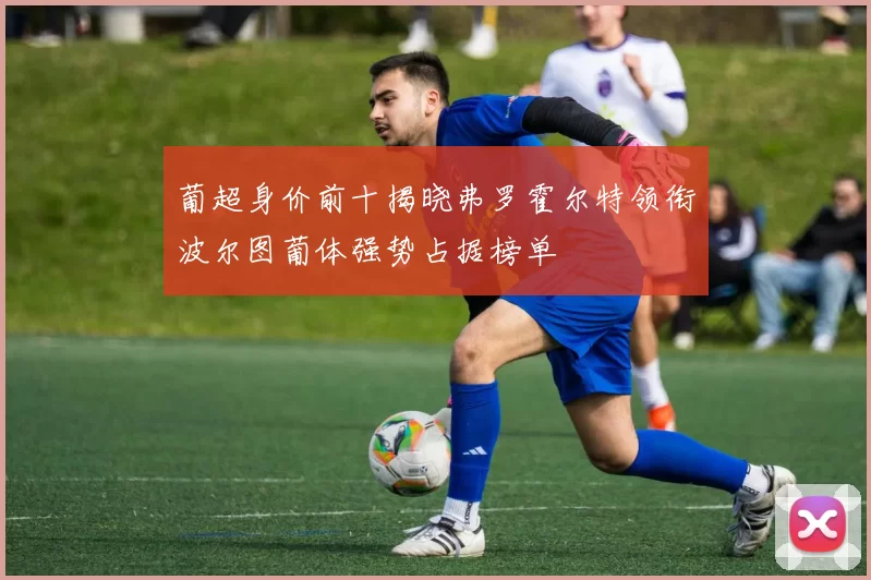 葡超身价前十揭晓弗罗霍尔特领衔波尔图葡体强势占据榜单