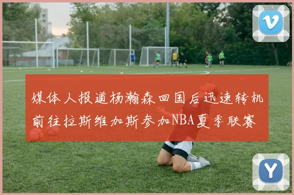 媒体人报道杨瀚森回国后迅速转机前往拉斯维加斯参加NBA夏季联赛