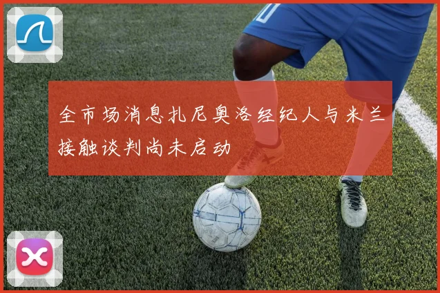 全市场消息扎尼奥洛经纪人与米兰接触谈判尚未启动